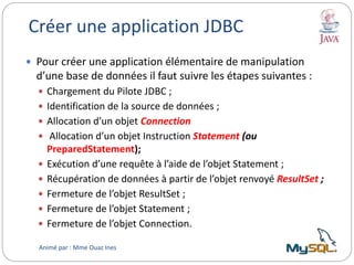 Créer une application JDBC
 Pour créer une application élémentaire de manipulation
d’une base de données il faut suivre les étapes suivantes :
 Chargement du Pilote JDBC ;
 Identification de la source de données ;
 Allocation d’un objet Connection
 Allocation d’un objet Instruction Statement (ou
PreparedStatement);
 Exécution d’une requête à l’aide de l’objet Statement ;
 Récupération de données à partir de l’objet renvoyé ResultSet ;
 Fermeture de l’objet ResultSet ;
 Fermeture de l’objet Statement ;
 Fermeture de l’objet Connection.
Animé par : Mme Ouaz Ines
 