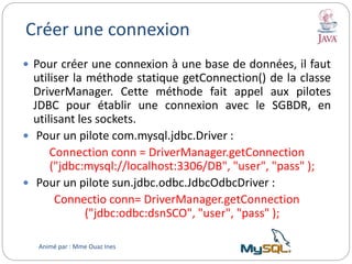 Créer une connexion
 Pour créer une connexion à une base de données, il faut
utiliser la méthode statique getConnection() de la classe
DriverManager. Cette méthode fait appel aux pilotes
JDBC pour établir une connexion avec le SGBDR, en
utilisant les sockets.
 Pour un pilote com.mysql.jdbc.Driver :
Connection conn = DriverManager.getConnection
("jdbc:mysql://localhost:3306/DB", "user", "pass" );
 Pour un pilote sun.jdbc.odbc.JdbcOdbcDriver :
Connectio conn= DriverManager.getConnection
("jdbc:odbc:dsnSCO", "user", "pass" );
Animé par : Mme Ouaz Ines
 