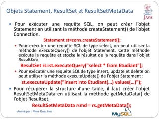 Objets Statement, ResultSet et ResultSetMetaData
 Pour exécuter une requête SQL, on peut créer l’objet
Statement en utilisant la méthode createStatement() de l’objet
Connection.
Statement st=conn.createStatement();
 Pour exécuter une requête SQL de type select, on peut utiliser la
méthode executeQuery() de l’objet Statement. Cette méthode
exécute la requête et stocke le résultat de la requête dans l’objet
ResultSet:
ResultSet rs=st.executeQuery("select * from Etudiant");
 Pour exécuter une requête SQL de type insert, update et delete on
peut utiliser la méthode executeUpdate() de l’objet Statement :
st.executeUpdate("insert into Etudiant(…) values(…)");
 Pour récupérer la structure d’une table, il faut créer l’objet
ResultSetMetaData en utilisant la méthode getMetaData() de
l’objet Resultset.
ResultSetMetaData rsmd = rs.getMetaData();
Animé par : Mme Ouaz Ines
 