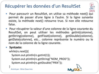 Récupérer les données d’un ResultSet
 Pour parcourir un ResultSet, on utilise sa méthode next() qui
permet de passer d’une ligne à l’autre. Si la ligne suivante
existe, la méthode next() retourne true. Si non elle retourne
false.
 Pour récupérer la valeur d’une colonne de la ligne courante du
ResultSet, on peut utiliser les méthodes getInt(colonne),
getString(colonne), getFloat(colonne), getDouble(colonne),
getDate(colonne), etc… colonne représente le numéro ou le
nom de la colonne de la ligne courante.
 Syntaxte:
while(rs.next()){
System.out.ptintln(rs.getInt(1));
System.out.ptintln(rs.getString("NOM_PROD"));
System.out.ptintln(rs.getDouble("PRIX"));
}
Animé par : Mme Ouaz Ines
 