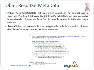 Objet ResultSetMetaData
 L’objet ResultSetMetaData est très utilsé quand on ne connait pas la
structure d’un ResultSet. Avec L’objet ResultSetMetaData, on peut connaitre
le nombre de colonnes du ResultSet, le nom, le type et la taille de chaque
colonne.
 Pour afficher, par exemple, le nom, le type et la taille de toutes les colonnes
d’un ResultSet rs, on peut écrire le code suivant:
Animé par : Mme Ouaz Ines
 