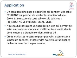Application
 On considère une base de données qui contient une table
ETUDIANT qui permet de stocker les étudiants d’une
école. La structure de cette table est la suivante :
(ID_ETUD, NOM, PRENOM, EMAL, VILLE)
 Nous souhaitons créer une application java qui permet de
saisir au clavier un mot clé et d’afficher tous les étudiants
dont le nom ou prenom contient ce mot clé.
 Créez les classes nécessaire pour pouvoir se connecter à
la base de données, d’insérer des nouvelles étudiants et
de lancer la recherche par la suite.
Animé par : Mme Ouaz Ines
 