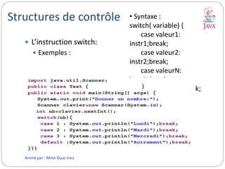 Structures de contrôle
 L’instruction switch:
 Exemples :
• Syntaxe :
switch( variable) {
case valeur1:
instr1;break;
case valeur2:
instr2;break;
case valeurN:
instrN;break;
default: instr;break;
}
Animé par : Mme Ouaz Ines
 
