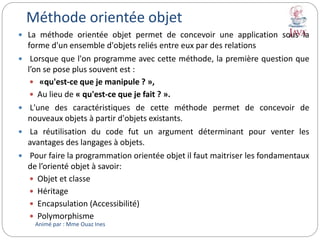 Méthode orientée objet
 La méthode orientée objet permet de concevoir une application sous la
forme d'un ensemble d'objets reliés entre eux par des relations
 Lorsque que l'on programme avec cette méthode, la première question que
l’on se pose plus souvent est :
 «qu'est-ce que je manipule ? »,
 Au lieu de « qu'est-ce que je fait ? ».
 L'une des caractéristiques de cette méthode permet de concevoir de
nouveaux objets à partir d'objets existants.
 La réutilisation du code fut un argument déterminant pour venter les
avantages des langages à objets.
 Pour faire la programmation orientée objet il faut maitriser les fondamentaux
de l’orienté objet à savoir:
 Objet et classe
 Héritage
 Encapsulation (Accessibilité)
 Polymorphisme
Animé par : Mme Ouaz Ines
 