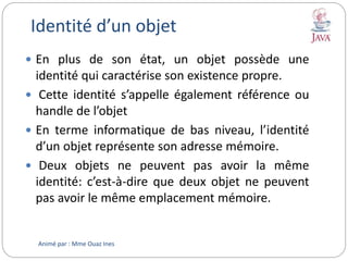 Identité d’un objet
 En plus de son état, un objet possède une
identité qui caractérise son existence propre.
 Cette identité s’appelle également référence ou
handle de l’objet
 En terme informatique de bas niveau, l’identité
d’un objet représente son adresse mémoire.
 Deux objets ne peuvent pas avoir la même
identité: c’est-à-dire que deux objet ne peuvent
pas avoir le même emplacement mémoire.
Animé par : Mme Ouaz Ines
 