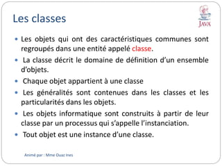 Les classes
 Les objets qui ont des caractéristiques communes sont
regroupés dans une entité appelé classe.
 La classe décrit le domaine de définition d’un ensemble
d’objets.
 Chaque objet appartient à une classe
 Les généralités sont contenues dans les classes et les
particularités dans les objets.
 Les objets informatique sont construits à partir de leur
classe par un processus qui s’appelle l’instanciation.
 Tout objet est une instance d’une classe.
Animé par : Mme Ouaz Ines
 