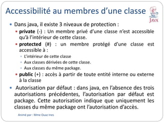 Accessibilité au membres d’une classe
 Dans java, il existe 3 niveaux de protection :
 private (-) : Un membre privé d’une classe n’est accessible
qu’à l’intérieur de cette classe.
 protected (#) : un membre protégé d’une classe est
accessible à :
 L’intérieur de cette classe
 Aux classes dérivées de cette classe.
 Aux classes du même package.
 public (+) : accès à partir de toute entité interne ou externe
à la classe
 Autorisation par défaut : dans java, en l’absence des trois
autorisations précédentes, l’autorisation par défaut est
package. Cette autorisation indique que uniquement les
classes du même package ont l’autorisation d’accès.
Animé par : Mme Ouaz Ines
 