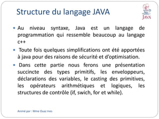 Structure du langage JAVA
 Au niveau syntaxe, Java est un langage de
programmation qui ressemble beaucoup au langage
c++
 Toute fois quelques simplifications ont été apportées
à java pour des raisons de sécurité et d’optimisation.
 Dans cette partie nous ferons une présentation
succincte des types primitifs, les enveloppeurs,
déclarations des variables, le casting des primitives,
les opérateurs arithmétiques et logiques, les
structures de contrôle (if, swich, for et while).
Animé par : Mme Ouaz Ines
 
