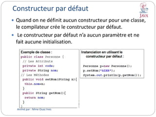 Constructeur par défaut
 Quand on ne définit aucun constructeur pour une classe,
le compilateur crée le constructeur par défaut.
 Le constructeur par défaut n’a aucun paramètre et ne
fait aucune initialisation.
Animé par : Mme Ouaz Ines
 
