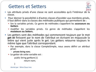 Getters et Setters
 Les attributs privés d’une classe ne sont accessibles qu’à l’intérieur de la
classe.
 Pour donner la possibilité à d’autres classes d’accéder aux membres privés,
il faut définir dans la classes des méthodes publiques qui permettent de :
 lire la variables privés. Ce genre de méthodes s’appellent les accesseurs ou
Getters
 modifier les variables privés. Ce genre de méthodes s’appellent les
mutateurs ou Setters.
 Les getters sont des méthodes qui commencent toujours par le mot
get et finissent par le nom de l’attribut en écrivant en majuscule la
lettre qui vient juste après le get. Les getters retourne toujours le
même type que l’attribut correspondant.
 Par exemple, dans la classe CompteSimple, nous avons défini un attribut
privé:
 private String nom;
 Le getter de cette variable est :
public String getNom( ){
return nom;
}
Animé par : Mme Ouaz Ines
 