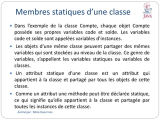 Membres statiques d’une classe
 Dans l’exemple de la classe Compte, chaque objet Compte
possède ses propres variables code et solde. Les variables
code et solde sont appelées variables d’instances.
 Les objets d’une même classe peuvent partager des mêmes
variables qui sont stockées au niveau de la classe. Ce genre de
variables, s’appellent les variables statiques ou variables de
classes.
 Un attribut statique d’une classe est un attribut qui
appartient à la classe et partagé par tous les objets de cette
classe.
 Comme un attribut une méthode peut être déclarée statique,
ce qui signifie qu’elle appartient à la classe et partagée par
toutes les instances de cette classe.
Animé par : Mme Ouaz Ines
 