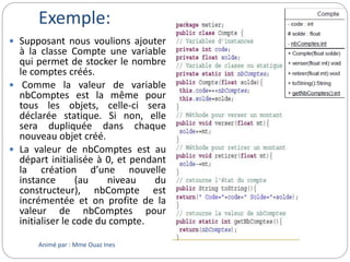 Exemple:
 Supposant nous voulions ajouter
à la classe Compte une variable
qui permet de stocker le nombre
le comptes créés.
 Comme la valeur de variable
nbComptes est la même pour
tous les objets, celle-ci sera
déclarée statique. Si non, elle
sera dupliquée dans chaque
nouveau objet créé.
 La valeur de nbComptes est au
départ initialisée à 0, et pendant
la création d’une nouvelle
instance (au niveau du
constructeur), nbCompte est
incrémentée et on profite de la
valeur de nbComptes pour
initialiser le code du compte.
Animé par : Mme Ouaz Ines
 