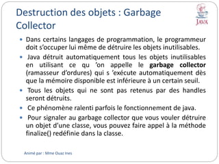 Destruction des objets : Garbage
Collector
 Dans certains langages de programmation, le programmeur
doit s’occuper lui même de détruire les objets inutilisables.
 Java détruit automatiquement tous les objets inutilisables
en utilisant ce qu ’on appelle le garbage collector
(ramasseur d’ordures) qui s ’exécute automatiquement dès
que la mémoire disponible est inférieure à un certain seuil.
 Tous les objets qui ne sont pas retenus par des handles
seront détruits.
 Ce phénomène ralenti parfois le fonctionnement de java.
 Pour signaler au garbage collector que vous vouler détruire
un objet d’une classe, vous pouvez faire appel à la méthode
finalize() redéfinie dans la classe.
Animé par : Mme Ouaz Ines
 