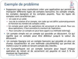 Exemple de problème
 Supposons que nous souhaitions créer une application qui permet de
manipuler différents types de comptes bancaires: les compte simple,
les comptes épargnes et les comptes payants. Tous les types de
comptes sont caractériser par:
 Un code et un solde
 Lors de la création d’un compte, son code qui est défini automatiquement
en fonction du nombre de comptes créés;
 Un compte peut subir les opérations de versement et de retrait. Pour ces
deux opérations, il faut connaître le montant de l’opération.
 Pour consulter un compte on peut faire appel à sa méthode toString()
 Un compte simple est un compte qui possède un découvert. Ce qui
signifie que ce compte peut être débiteur jusqu’à la valeur du
découvert.
 Un compte Epargne est un compte bancaire qui possède en plus un
champ «tauxInterêt» et une méthode calculIntérêt() qui permet de
mettre à jour le solde en tenant compte des interêts.
 Un ComptePayant est un compte bancaire pour lequel chaque
opération de retrait et de versement est payante et vaut 5 % du
montant de l’opération.
Animé par : Mme Ouaz Ines
 
