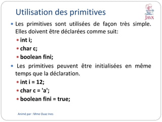 Utilisation des primitives
 Les primitives sont utilisées de façon très simple.
Elles doivent être déclarées comme suit:
 int i;
 char c;
 boolean fini;
 Les primitives peuvent être initialisées en même
temps que la déclaration.
 int i = 12;
 char c = 'a';
 boolean fini = true;
Animé par : Mme Ouaz Ines
 