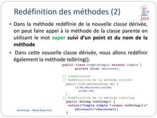 Redéfinition des méthodes (2)
 Dans la méthode redéfinie de la nouvelle classe dérivée,
on peut faire appel à la méthode de la classe parente en
utilisant le mot super suivi d’un point et du nom de la
méthode
 Dans cette nouvelle classe dérivée, nous allons redéfinir
également la méthode toString().
Animé par : Mme Ouaz Ines
 