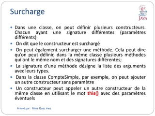 Surcharge
 Dans une classe, on peut définir plusieurs constructeurs.
Chacun ayant une signature différentes (paramètres
différents)
 On dit que le constructeur est surchargé
 On peut également surcharger une méthode. Cela peut dire
qu’on peut définir, dans la même classe plusieurs méthodes
qui ont le même nom et des signatures différentes;
 La signature d’une méthode désigne la liste des arguments
avec leurs types.
 Dans la classe CompteSimple, par exemple, on peut ajouter
un autre constructeur sans paramètre
 Un constructeur peut appeler un autre constructeur de la
même classe en utilisant le mot this() avec des paramètres
éventuels
Animé par : Mme Ouaz Ines
 