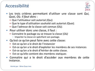 Accessibilité
 Les trois critères permettant d'utiliser une classe sont Qui,
Quoi, Où. Il faut donc :
 Que l'utilisateur soit autorisé (Qui).
 Que le type d'utilisation souhaité soit autorisé (Quoi).
 Que l'adresse de la classe soit connue (Où).
 Pour utiliser donc une classe, il faut :
 Connaitre le package ou se trouve la classe (Où)
 Importer la classe en spécifiant son package.
 Qu’est ce qu’on peut faire avec cette classe:
 Est-ce qu’on a le droit de l’instancier
 Est-ce qu’on a le droit d’exploiter les membres de ses instances
 Est-ce qu’on a le droit d’hériter de cette classe.
 Est-ce qu’elle contient des membres statiques
 Connaitre qui a le droit d’accéder aux membres de cette
instance.
Animé par : Mme Ouaz Ines
 