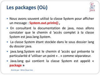 Les packages (Où)
 Nous avons souvent utilisé la classe System pour afficher
un message : System.out.prinln() ,
 En consultant la documentation de java, nous allons
constater que le chemin d ’accès complet à la classe
System est java.lang.System.
 La classe System étant stockée dans le sous dossier lang
du dossier java.
 java.lang.System est le chemin d ’accès qui présente la
particularité d ’utiliser un point « . » comme séparateur.
 Java.lang qui contient la classe System est appelé «
package »
Animé par : Mme Ouaz Ines
 