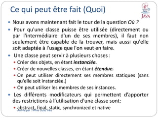 Ce qui peut être fait (Quoi)
 Nous avons maintenant fait le tour de la question Où ?
 Pour qu'une classe puisse être utilisée (directement ou
par l'intermédiaire d'un de ses membres), il faut non
seulement être capable de la trouver, mais aussi qu'elle
soit adaptée à l'usage que l'on veut en faire.
 Une classe peut servir à plusieurs choses :
 Créer des objets, en étant instanciée.
 Créer de nouvelles classes, en étant étendue.
 On peut utiliser directement ses membres statiques (sans
qu'elle soit instanciée.)
 On peut utiliser les membres de ses instances.
 Les différents modificateurs qui permettent d’apporter
des restrictions à l’utilisation d’une classe sont:
 abstract, final, static, synchronized et nativeAnimé par : Mme Ouaz Ines
 
