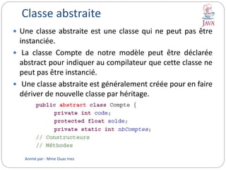 Classe abstraite
 Une classe abstraite est une classe qui ne peut pas être
instanciée.
 La classe Compte de notre modèle peut être déclarée
abstract pour indiquer au compilateur que cette classe ne
peut pas être instancié.
 Une classe abstraite est généralement créée pour en faire
dériver de nouvelle classe par héritage.
Animé par : Mme Ouaz Ines
 