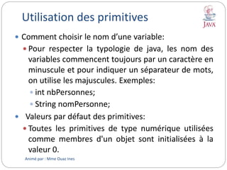 Utilisation des primitives
 Comment choisir le nom d’une variable:
 Pour respecter la typologie de java, les nom des
variables commencent toujours par un caractère en
minuscule et pour indiquer un séparateur de mots,
on utilise les majuscules. Exemples:
 int nbPersonnes;
 String nomPersonne;
 Valeurs par défaut des primitives:
 Toutes les primitives de type numérique utilisées
comme membres d'un objet sont initialisées à la
valeur 0.
Animé par : Mme Ouaz Ines
 