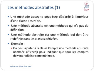 Les méthodes abstraites (1)
 Une méthode abstraite peut être déclarée à l’intérieur
d’une classe abstraite.
 Une méthode abstraite est une méthode qui n’a pas de
définition.
 Une méthode abstraite est une méthode qui doit être
redéfinie dans las classes dérivées.
 Exemple :
 On peut ajouter à la classe Compte une méthode abstraite
nommée afficher() pour indiquer que tous les comptes
doivent redéfinir cette méthode.
Animé par : Mme Ouaz Ines
 