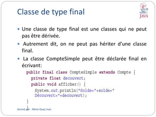 Classe de type final
 Une classe de type final est une classes qui ne peut
pas être dérivée.
 Autrement dit, on ne peut pas hériter d’une classe
final.
 La classe CompteSimple peut être déclarée final en
écrivant:
Animé par : Mme Ouaz Ines
 