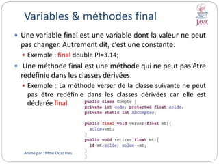 Variables & méthodes final
 Une variable final est une variable dont la valeur ne peut
pas changer. Autrement dit, c’est une constante:
 Exemple : final double PI=3.14;
 Une méthode final est une méthode qui ne peut pas être
redéfinie dans les classes dérivées.
 Exemple : La méthode verser de la classe suivante ne peut
pas être redéfinie dans les classes dérivées car elle est
déclarée final
Animé par : Mme Ouaz Ines
 
