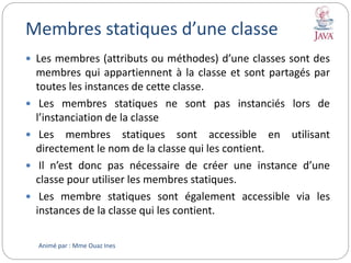 Membres statiques d’une classe
 Les membres (attributs ou méthodes) d’une classes sont des
membres qui appartiennent à la classe et sont partagés par
toutes les instances de cette classe.
 Les membres statiques ne sont pas instanciés lors de
l’instanciation de la classe
 Les membres statiques sont accessible en utilisant
directement le nom de la classe qui les contient.
 Il n’est donc pas nécessaire de créer une instance d’une
classe pour utiliser les membres statiques.
 Les membre statiques sont également accessible via les
instances de la classe qui les contient.
Animé par : Mme Ouaz Ines
 