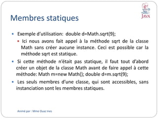 Membres statiques
Animé par : Mme Ouaz Ines
 Exemple d’utilisation: double d=Math.sqrt(9);
 Ici nous avons fait appel à la méthode sqrt de la classe
Math sans créer aucune instance. Ceci est possible car la
méthode sqrt est statique.
 Si cette méthode n’était pas statique, il faut tout d’abord
créer un objet de la classe Math avant de faire appel à cette
méthode: Math m=new Math(); double d=m.sqrt(9);
 Les seuls membres d’une classe, qui sont accessibles, sans
instanciation sont les membres statiques.
 