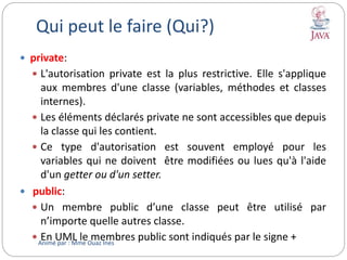 Qui peut le faire (Qui?)
 private:
 L'autorisation private est la plus restrictive. Elle s'applique
aux membres d'une classe (variables, méthodes et classes
internes).
 Les éléments déclarés private ne sont accessibles que depuis
la classe qui les contient.
 Ce type d'autorisation est souvent employé pour les
variables qui ne doivent être modifiées ou lues qu'à l'aide
d'un getter ou d'un setter.
 public:
 Un membre public d’une classe peut être utilisé par
n’importe quelle autres classe.
 En UML le membres public sont indiqués par le signe +Animé par : Mme Ouaz Ines
 
