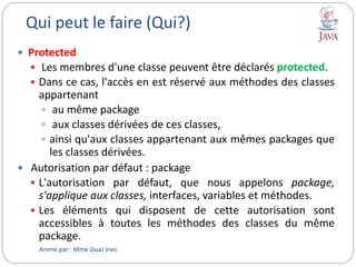 Qui peut le faire (Qui?)
 Protected
 Les membres d'une classe peuvent être déclarés protected.
 Dans ce cas, l'accès en est réservé aux méthodes des classes
appartenant
 au même package
 aux classes dérivées de ces classes,
 ainsi qu'aux classes appartenant aux mêmes packages que
les classes dérivées.
 Autorisation par défaut : package
 L'autorisation par défaut, que nous appelons package,
s'applique aux classes, interfaces, variables et méthodes.
 Les éléments qui disposent de cette autorisation sont
accessibles à toutes les méthodes des classes du même
package.
Animé par : Mme Ouaz Ines
 