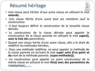 Résumé héritage
 Une classe peut hériter d’une autre classe en utilisant le mot
extends.
 Une classe Hérite d’une autre tout ses membres sauf le
constructeur.
 Il faut toujours définir le constructeur de la nouvelle classe
dérivée.
 Le constructeur de la classe dérivée peut appeler le
constructeur de la classe parente en utilisant le mot super(),
avec la liste des paramètres.
 Quand une classe hérite d’une autre classe, elle a le droit de
redéfinir les méthodes héritées.
 Dans une méthode redéfinie, on peut appeler la méthode de
la classe parente en écrivant le mot super suivi d’un point et
du nom de la méthode parente. (super.méthode()).
 Un constructeur peut appeler un autre constructeur de la
même classe en utilisant le mot this() avec des paramètres du
constructeur.Animé par : Mme Ouaz Ines
 