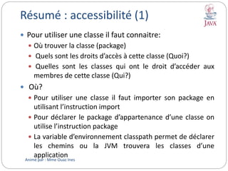 Résumé : accessibilité (1)
 Pour utiliser une classe il faut connaitre:
 Où trouver la classe (package)
 Quels sont les droits d’accès à cette classe (Quoi?)
 Quelles sont les classes qui ont le droit d’accéder aux
membres de cette classe (Qui?)
 Où?
 Pour utiliser une classe il faut importer son package en
utilisant l’instruction import
 Pour déclarer le package d’appartenance d’une classe on
utilise l’instruction package
 La variable d’environnement classpath permet de déclarer
les chemins ou la JVM trouvera les classes d’une
application
Animé par : Mme Ouaz Ines
 