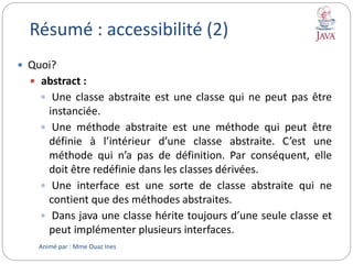Résumé : accessibilité (2)
 Quoi?
 abstract :
 Une classe abstraite est une classe qui ne peut pas être
instanciée.
 Une méthode abstraite est une méthode qui peut être
définie à l’intérieur d’une classe abstraite. C’est une
méthode qui n’a pas de définition. Par conséquent, elle
doit être redéfinie dans les classes dérivées.
 Une interface est une sorte de classe abstraite qui ne
contient que des méthodes abstraites.
 Dans java une classe hérite toujours d’une seule classe et
peut implémenter plusieurs interfaces.
Animé par : Mme Ouaz Ines
 