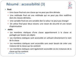  final:
 Une classe final est une classe qui ne peut pas être dérivée.
 Une méthode final est une méthode qui ne peut pas être redéfinie
dans les classes dérivées.
 Une variable final est une variable don la valeur ne peut pas changer
 On utilise final pour deux raisons: une raison de sécurité et une raison
d’optimisation
 static:
 Les membres statiques d’une classe appartiennent à la classe et
partagés par toutes ses objets
 Les membres statiques sont accessible en utilisant directement le nom
de la classe
 Les membres statiques sont accessible sans avoir besoin de créer une
instance de la classe qui les contient
 Les membres statiques sont également accessible via les instances de la
classe qui les contient
Résumé : accessibilité (3)
Animé par : Mme Ouaz Ines
 