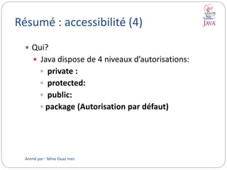 Résumé : accessibilité (4)
 Qui?
 Java dispose de 4 niveaux d’autorisations:
 private :
 protected:
 public:
 package (Autorisation par défaut)
Animé par : Mme Ouaz Ines
 