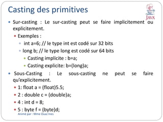 Casting des primitives
 Sur-casting : Le sur-casting peut se faire implicitement ou
explicitement.
 Exemples :
 int a=6; // le type int est codé sur 32 bits
 long b; // le type long est codé sur 64 bits
 Casting implicite : b=a;
 Casting explicite: b=(long)a;
 Sous-Casting : Le sous-casting ne peut se faire
qu’explicitement.
 1: float a = (float)5.5;
 2 : double c = (double)a;
 4 : int d = 8;
 5 : byte f = (byte)d;
Animé par : Mme Ouaz Ines
 