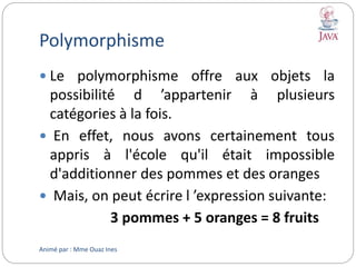 Polymorphisme
 Le polymorphisme offre aux objets la
possibilité d ’appartenir à plusieurs
catégories à la fois.
 En effet, nous avons certainement tous
appris à l'école qu'il était impossible
d'additionner des pommes et des oranges
 Mais, on peut écrire l ’expression suivante:
3 pommes + 5 oranges = 8 fruits
Animé par : Mme Ouaz Ines
 