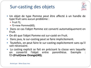 Sur-casting des objets
 Un objet de type Pomme peut être affecté à un handle de
type fruit sans aucun problème :
 Fruit f1;
 f1=new Pomme(60);
 Dans ce cas l’objet Pomme est converti automatiquement en
Fruit.
 On dit que l’objet Pomme est sur-casté en Fruit.
 Dans java, le sur-casting peut se faire implicitement.
 Toutefois, on peut faire le sur-casting explicitement sans qu’il
soit nécessaire.
 La casting explicit se fait en précisant la classe vers laquelle
on convertit l’objet entre parenthèse. Exemple :
f2=(Fruit)new Orange(40);
Animé par : Mme Ouaz Ines
 