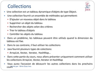 Collections
 Une collection est un tableau dynamique d’objets de type Object.
 Une collection fournit un ensemble de méthodes qui permettent:
 D’ajouter un nouveau objet dans le tableau
 Supprimer un objet du tableau
 Rechercher des objets selon des critères
 Trier le tableau d’objets
 Contrôler les objets du tableau
 Dans un problème, les tableaux peuvent être utilisés quand la dimension du
tableau est fixe.
 Dans le cas contraire, il faut utiliser les collections
 Java fournit plusieurs types de colections:
 ArrayList, Vector, Iterator, HashMap…
 Dans cette partie du cours, nous allons présenter uniquement comment utiliser
les collections ArrayList, Vector, Iterator et HashMap
 Vous aurez l’occasion de découvrir les autres collections dans les prochains
coursAnimé par : Mme Ouaz Ines
 