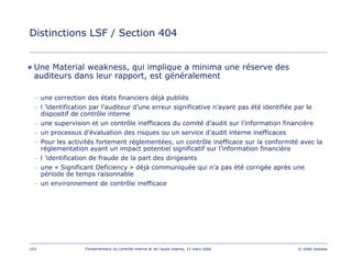 103 Fondamentaux du contrôle interne et de l’audit interne, 15 mars 2006 © 2006 Deloitte
Distinctions LSF / Section 404
Une Material weakness, qui implique a minima une réserve des
auditeurs dans leur rapport, est généralement
− une correction des états financiers déjà publiés
− l ’identification par l’auditeur d’une erreur significative n’ayant pas été identifiée par le
dispositif de contrôle interne
− une supervision et un contrôle inefficaces du comité d’audit sur l’information financière
− un processus d’évaluation des risques ou un service d’audit interne inefficaces
− Pour les activités fortement réglementées, un contrôle inefficace sur la conformité avec la
réglementation ayant un impact potentiel significatif sur l’information financière
− l ’identification de fraude de la part des dirigeants
− une « Significant Deficiency » déjà communiquée qui n’a pas été corrigée après une
période de temps raisonnable
− un environnement de contrôle inefficace
 