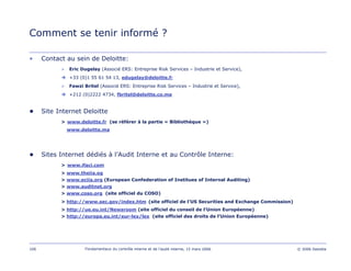 106 Fondamentaux du contrôle interne et de l’audit interne, 15 mars 2006 © 2006 Deloitte
Comment se tenir informé ?
• Contact au sein de Deloitte:
Eric Dugelay (Associé ERS: Entreprise Risk Services – Industrie et Service),
+33 (0)1 55 61 54 13, edugelay@deloitte.fr
Fawzi Britel (Associé ERS: Entreprise Risk Services – Industrie et Service),
+212 (0)2222 4734, fbritel@deloitte.co.ma
● Site Internet Deloitte
> www.deloitte.fr (se référer à la partie « Bibliothèque »)
www.deloitte.ma
● Sites Internet dédiés à l’Audit Interne et au Contrôle Interne:
> www.ifaci.com
> www.theiia.og
> www.eciia.org (European Confederation of Institues of Internal Auditing)
> www.auditnet.org
> www.coso.org (site officiel du COSO)
> http://www.sec.gov/index.htm (site officiel de l’US Securities and Exchange Commission)
> http://ue.eu.int/Newsroom (site officiel du conseil de l’Union Européenne)
> http://europa.eu.int/eur-lex/lex (site officiel des droits de l’Union Européenne)
 