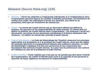 109 Fondamentaux du contrôle interne et de l’audit interne, 15 mars 2006 © 2006 Deloitte
Glossaire (Source theiia.org) (2/8)
• Atteintes – Parmi les atteintes à l'objectivité individuelle et à l'indépendance dans
l’organisation peuvent figurer les conflits d'intérêts personnels, les limitations du
champ d'un audit, les restrictions d'accès aux dossiers, aux biens et au
personnel, ainsi que les limitations de ressources.
• Charte – La charte de l'audit interne est un document officiel qui définit la
mission, les pouvoirs et les responsabilités de cette activité. La charte doit (a)
définir la position de l'audit interne dans l'organisation ; (b) autoriser l'accès aux
documents, aux biens et aux personnes nécessaires à la bonne réalisation des
missions ; (c) définir le champ des activités d'audit interne
• Code de Déontologie – Le Code de Déontologie de l'Institut comprend les principes
applicables à la profession et à la pratique de l’audit interne, ainsi que les règles
de conduite décrivant le comportement attendu des auditeurs internes. Le Code
de Déontologie s'applique à la fois aux personnes et aux organismes qui
fournissent des services d'audit interne. Il a pour but de promouvoir une culture
de l’éthique au sein de la profession d'audit interne.
• Conflit d'intérêts – Toute relation qui n'est pas ou ne semble pas être dans l'intérêt
de l'organisation. Un conflit d'intérêts peut nuire à la capacité d'une personne à
assumer de façon objective ses devoirs et responsabilités.
 
