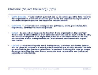 110 Fondamentaux du contrôle interne et de l’audit interne, 15 mars 2006 © 2006 Deloitte
Glossaire (Source theiia.org) (3/8)
• Conflit d'intérêts – Toute relation qui n'est pas ou ne semble pas être dans l'intérêt
de l'organisation. Un conflit d'intérêts peut nuire à la capacité d'une personne à
assumer de façon objective ses devoirs et responsabilités.
• Conformité – L’observation et le respect des politiques, plans, procédures, lois,
règlements, contrats ou autres exigences.
• Conseil – Le conseil est l’organe de direction d’une organisation. Il peut s’agir
d’un conseil d’administration, d’un conseil de surveillance, de leur comité d'audit,
de l’instance dirigeante d’un organisme public ou d’une association ou de tout
autre organe auquel le responsable de l’audit interne est rattaché sur le plan
fonctionnel.
• Contrôle – Toute mesure prise par le management, le Conseil et d'autres parties
afin de gérer les risques et d'accroître la probabilité que les buts et objectifs fixés
seront atteints. Les managers planifient, organisent et dirigent la mise en œuvre
de mesures suffisantes pour donner une assurance raisonnable que les buts et
objectifs seront atteints.
 