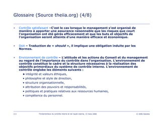 111 Fondamentaux du contrôle interne et de l’audit interne, 15 mars 2006 © 2006 Deloitte
Glossaire (Source theiia.org) (4/8)
• Contrôle satisfaisant –C’est le cas lorsque le management s’est organisé de
manière à apporter une assurance raisonnable que les risques que court
l'organisation ont été gérés efficacement et que les buts et objectifs de
l'organisation seront atteints d'une manière efficace et économique.
• Doit – Traduction de « should », il implique une obligation induite par les
Normes.
• Environnement de contrôle – L'attitude et les actions du Conseil et du management
au regard de l'importance du contrôle dans l'organisation. L'environnement de
contrôle constitue le cadre et la structure nécessaires à la réalisation des
objectifs primordiaux du système de contrôle interne. L'environnement de
contrôle englobe les éléments suivants :
• intégrité et valeurs éthiques,
• philosophie et style de direction,
• structure organisationnelle,
• attribution des pouvoirs et responsabilités,
• politiques et pratiques relatives aux ressources humaines,
• compétence du personnel.
 