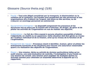 112 Fondamentaux du contrôle interne et de l’audit interne, 15 mars 2006 © 2006 Deloitte
Glossaire (Source theiia.org) (5/8)
• Fraude – Tout acte illégal caractérisé par la tromperie, la dissimulation ou la
violation de la confiance. Les fraudes sont perpétrées par des personnes et des
organisations afin d'obtenir de l'argent, des biens ou des services, ou de
s'assurer un avantage personnel ou commercial.
• Gouvernement d’entreprise – Le dispositif comprenant les processus et les
structures mis en place par le Conseil afin d’informer, de diriger, de gérer et de
piloter les activités de l’organisation en vue de réaliser ses objectifs.
• Indépendance – Le fait de n’être exposé à aucune situation susceptible d’altérer
l’objectivité, en réalité ou en apparence. Cette situation doit être gérée au niveau
de l’auditeur individuel et de la mission, ainsi qu’au niveau de la fonction et de
l’organisation.
• Management des risques – Processus visant à identifier, évaluer, gérer et piloter les
événements éventuels et les situations pour fournir une assurance raisonnable
quant à la réalisation des objectifs de l’organisation.
• Mission – Une mission, tâche ou activité de révision particulières telles qu’un
audit interne, une auto-évaluation de contrôle, l’investigation d’une fraude ou
une mission de conseil. Une mission peut englober de multiples tâches ou
activités menées pour atteindre un ensemble déterminé d'objectifs qui s’y
rapportent.
 