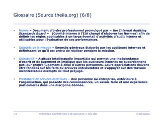 113 Fondamentaux du contrôle interne et de l’audit interne, 15 mars 2006 © 2006 Deloitte
Glossaire (Source theiia.org) (6/8)
• Norme – Document d’ordre professionnel promulgué par « the Internal Auditing
Standards Board » (Comité interne à l’IIA chargé d’élaborer les Normes) afin de
définir les règles applicables à un large éventail d’activités d’audit interne et
utilisables pour l’évaluation de ses performances.
• Objectifs de la mission – Enoncés généraux élaborés par les auditeurs internes et
définissant ce qu'il est prévu de réaliser pendant la mission.
• Objectivité – Attitude intellectuelle impartiale qui permet une indépendance
d’esprit et de jugement et implique que les auditeurs internes ne subordonnent
pas leur propre jugement à celui d’autres personnes. Leurs appréciations doivent
être fondées sur les faits ou preuves indiscutables et s’appuyer sur des travaux
incontestables exempts de tout préjugé.
• Prestataire de services extérieurs – Une personne ou entreprise, extérieure à
l'organisation, qui possède des connaissances, un savoir-faire et une expérience
particulières dans une discipline donnée.
 