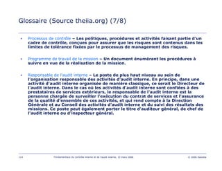 114 Fondamentaux du contrôle interne et de l’audit interne, 15 mars 2006 © 2006 Deloitte
Glossaire (Source theiia.org) (7/8)
• Processus de contrôle – Les politiques, procédures et activités faisant partie d'un
cadre de contrôle, conçues pour assurer que les risques sont contenus dans les
limites de tolérance fixées par le processus de management des risques.
• Programme de travail de la mission – Un document énumérant les procédures à
suivre en vue de la réalisation de la mission.
• Responsable de l'audit interne – Le poste de plus haut niveau au sein de
l'organisation responsable des activités d'audit interne. En principe, dans une
activité d'audit interne organisée de manière classique, ce serait le Directeur de
l'audit interne. Dans le cas où les activités d'audit interne sont confiées à des
prestataires de services extérieurs, le responsable de l'audit interne est la
personne chargée de surveiller l'exécution du contrat de services et l'assurance
de la qualité d'ensemble de ces activités, et qui rend compte à la Direction
Générale et au Conseil des activités d'audit interne et du suivi des résultats des
missions. Ce poste peut également porter le titre d'auditeur général, de chef de
l'audit interne ou d'inspecteur général.
 